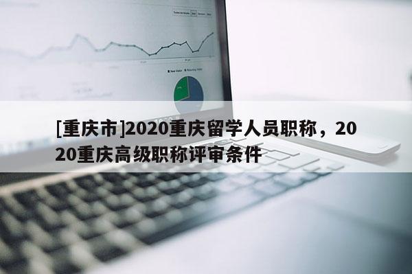 [重慶市]2020重慶留學(xué)人員職稱，2020重慶高級(jí)職稱評(píng)審條件