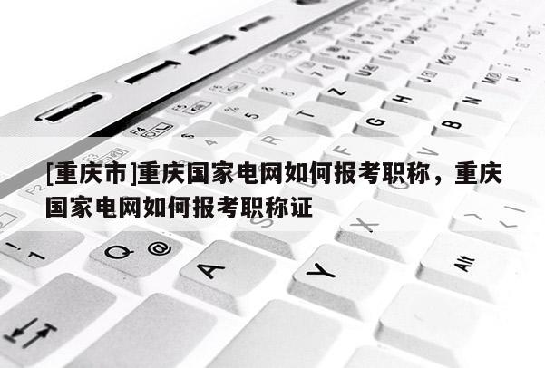 [重慶市]重慶國家電網如何報考職稱，重慶國家電網如何報考職稱證