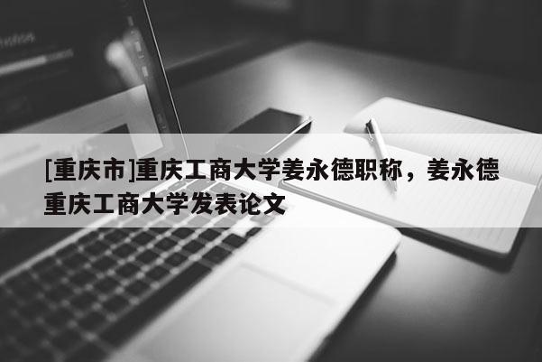 [重慶市]重慶工商大學(xué)姜永德職稱，姜永德重慶工商大學(xué)發(fā)表論文
