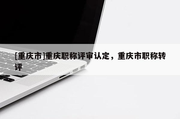 [重慶市]重慶職稱評審認定，重慶市職稱轉(zhuǎn)評