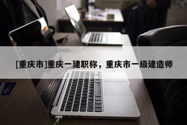 [重慶市]重慶一建職稱，重慶市一級(jí)建造師