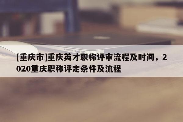 [重慶市]重慶英才職稱評審流程及時間，2020重慶職稱評定條件及流程