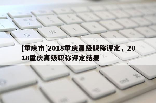 [重慶市]2018重慶高級職稱評定，2018重慶高級職稱評定結(jié)果