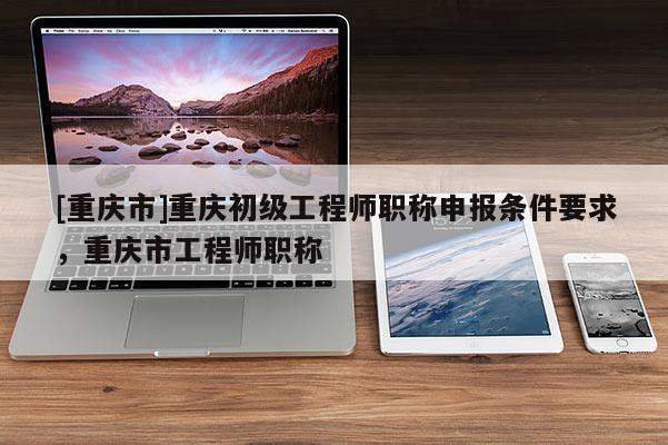 [重慶市]重慶初級(jí)工程師職稱申報(bào)條件要求，重慶市工程師職稱