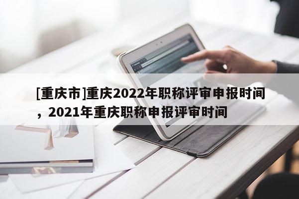 [重慶市]重慶2022年職稱評(píng)審申報(bào)時(shí)間，2021年重慶職稱申報(bào)評(píng)審時(shí)間