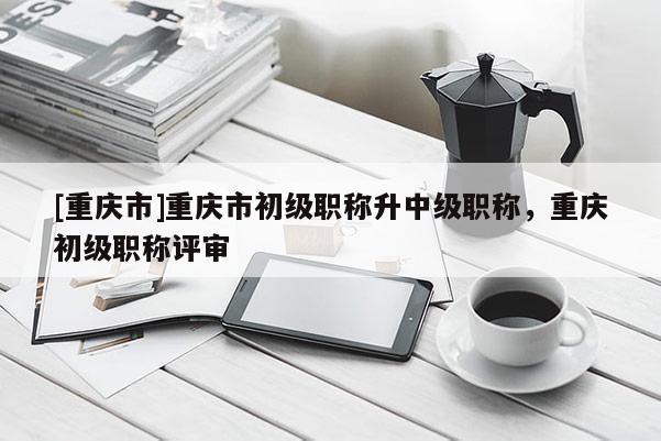 [重慶市]重慶市初級(jí)職稱升中級(jí)職稱，重慶初級(jí)職稱評(píng)審