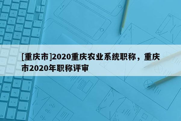 [重慶市]2020重慶農(nóng)業(yè)系統(tǒng)職稱，重慶市2020年職稱評(píng)審