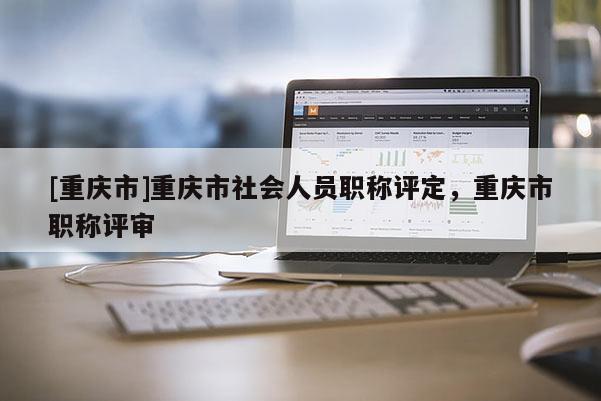 [重慶市]重慶市社會人員職稱評定，重慶市職稱評審