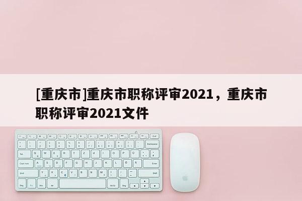 [重慶市]重慶市職稱評審2021，重慶市職稱評審2021文件