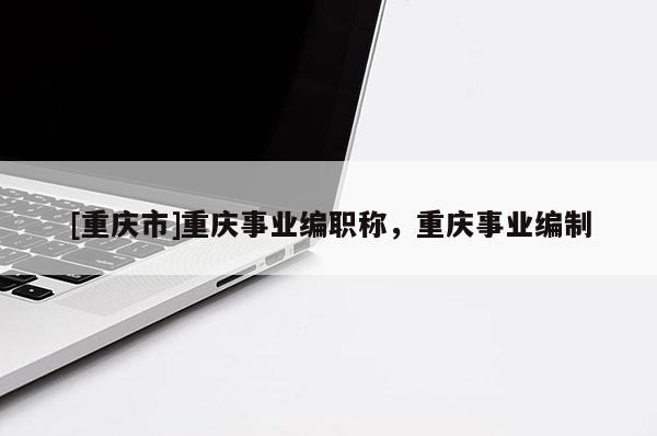 [重慶市]重慶事業(yè)編職稱，重慶事業(yè)編制
