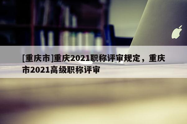 [重慶市]重慶2021職稱評(píng)審規(guī)定，重慶市2021高級(jí)職稱評(píng)審