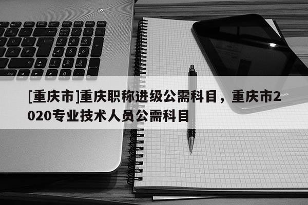 [重慶市]重慶職稱進(jìn)級(jí)公需科目，重慶市2020專業(yè)技術(shù)人員公需科目