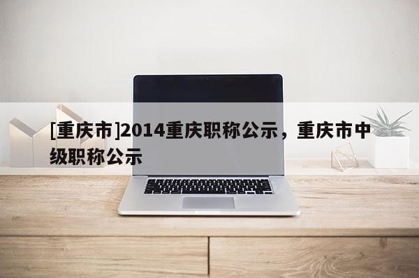[重慶市]2014重慶職稱公示，重慶市中級(jí)職稱公示