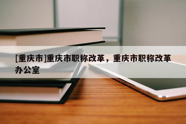 [重慶市]重慶市職稱(chēng)改革，重慶市職稱(chēng)改革辦公室
