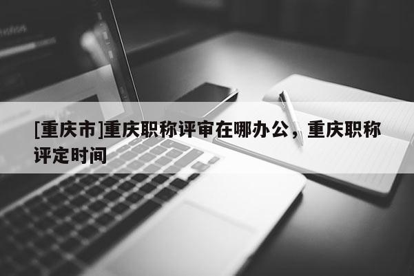 [重慶市]重慶職稱評(píng)審在哪辦公，重慶職稱評(píng)定時(shí)間