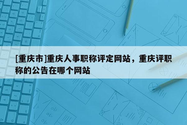 [重慶市]重慶人事職稱評定網(wǎng)站，重慶評職稱的公告在哪個網(wǎng)站