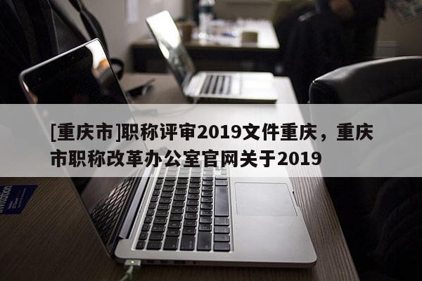 [重慶市]職稱評(píng)審2019文件重慶，重慶市職稱改革辦公室官網(wǎng)關(guān)于2019