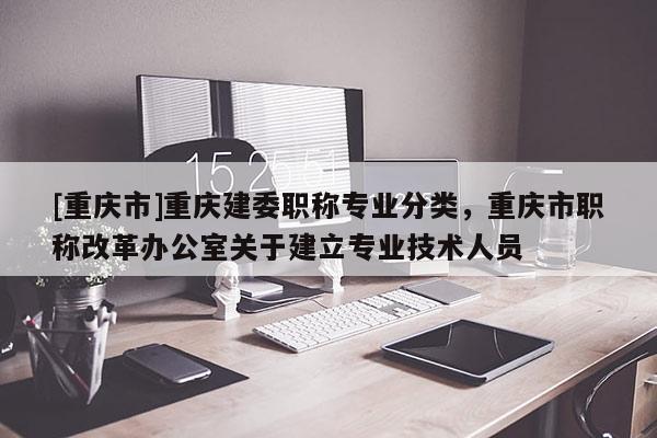 [重慶市]重慶建委職稱專業(yè)分類，重慶市職稱改革辦公室關于建立專業(yè)技術人員