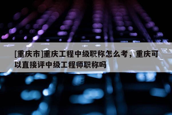 [重慶市]重慶工程中級(jí)職稱怎么考，重慶可以直接評(píng)中級(jí)工程師職稱嗎