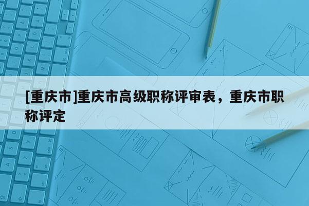 [重慶市]重慶市高級職稱評審表，重慶市職稱評定