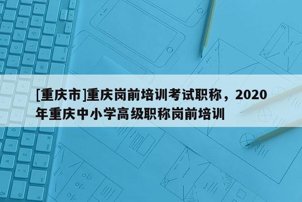[重慶市]重慶崗前培訓(xùn)考試職稱，2020年重慶中小學(xué)高級(jí)職稱崗前培訓(xùn)
