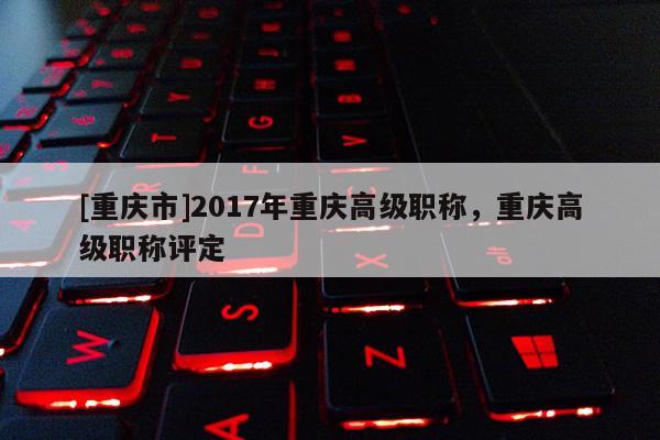 [重慶市]2017年重慶高級職稱，重慶高級職稱評定