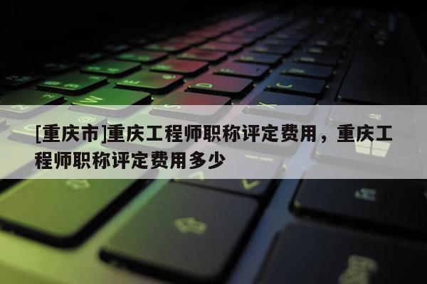 [重慶市]重慶工程師職稱評定費用，重慶工程師職稱評定費用多少
