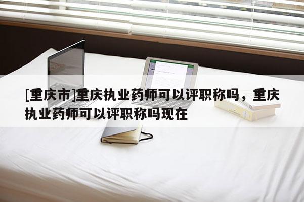 [重慶市]重慶執(zhí)業(yè)藥師可以評(píng)職稱嗎，重慶執(zhí)業(yè)藥師可以評(píng)職稱嗎現(xiàn)在