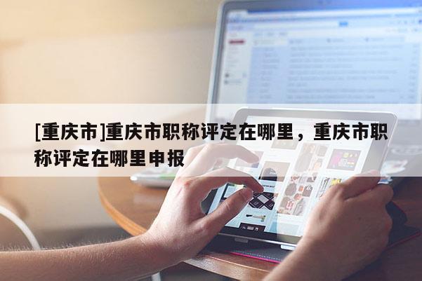 [重慶市]重慶市職稱評定在哪里，重慶市職稱評定在哪里申報