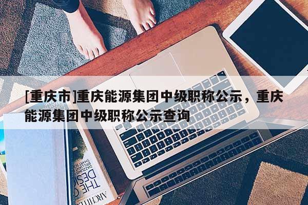[重慶市]重慶能源集團(tuán)中級(jí)職稱公示，重慶能源集團(tuán)中級(jí)職稱公示查詢