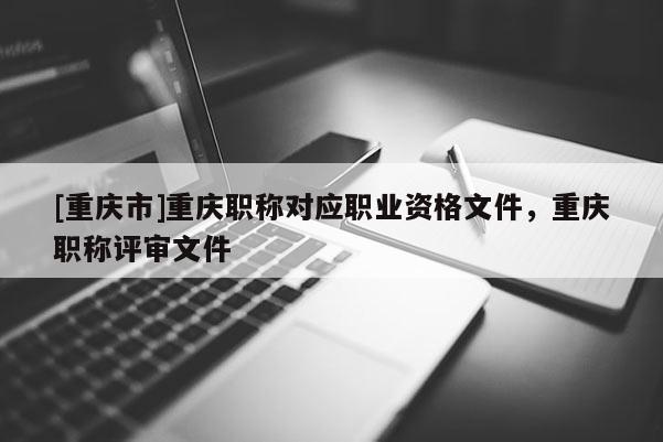 [重慶市]重慶職稱對(duì)應(yīng)職業(yè)資格文件，重慶職稱評(píng)審文件