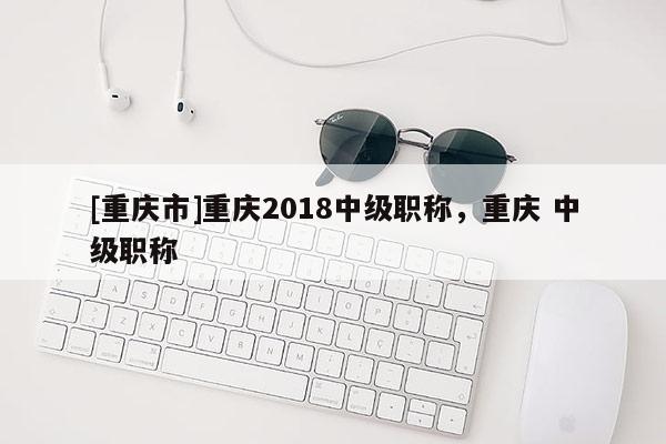 [重慶市]重慶2018中級(jí)職稱，重慶 中級(jí)職稱