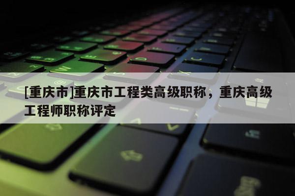 [重慶市]重慶市工程類高級(jí)職稱，重慶高級(jí)工程師職稱評(píng)定