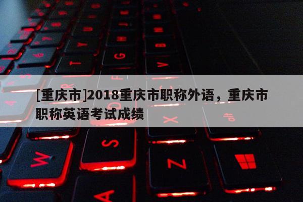 [重慶市]2018重慶市職稱外語(yǔ)，重慶市職稱英語(yǔ)考試成績(jī)