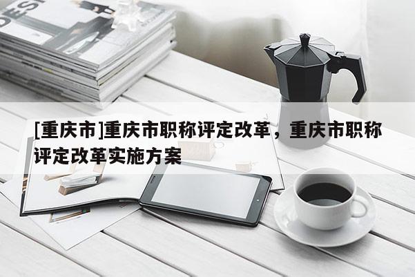 [重慶市]重慶市職稱評(píng)定改革，重慶市職稱評(píng)定改革實(shí)施方案
