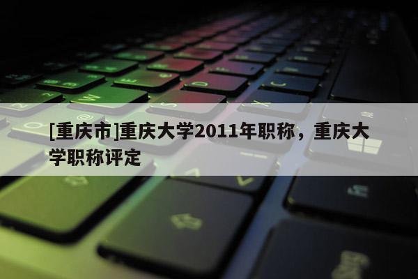 [重慶市]重慶大學(xué)2011年職稱，重慶大學(xué)職稱評定