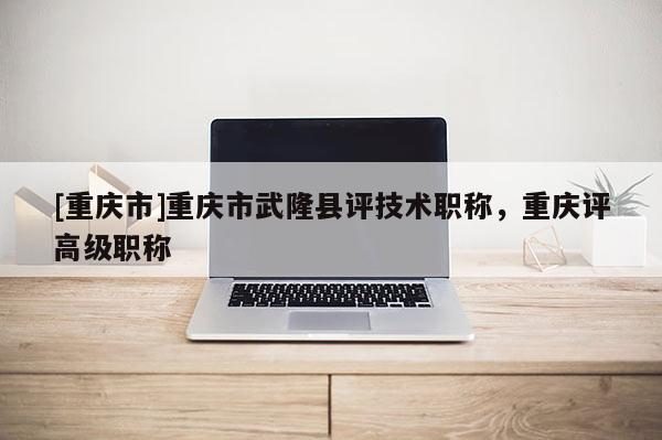 [重慶市]重慶市武隆縣評(píng)技術(shù)職稱，重慶評(píng)高級(jí)職稱
