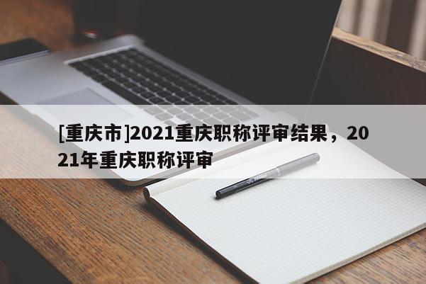 [重慶市]2021重慶職稱評(píng)審結(jié)果，2021年重慶職稱評(píng)審