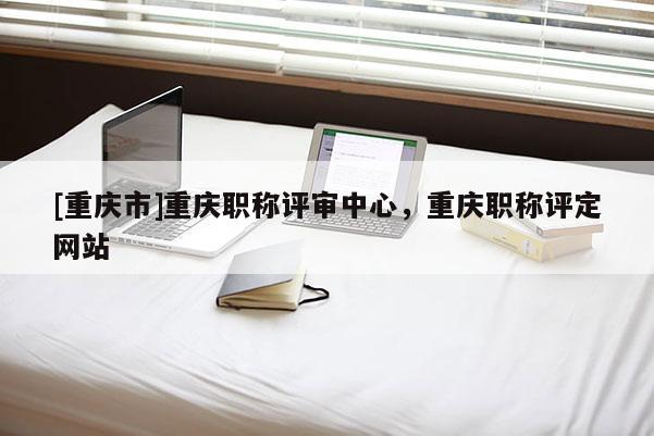 [重慶市]重慶職稱評(píng)審中心，重慶職稱評(píng)定網(wǎng)站