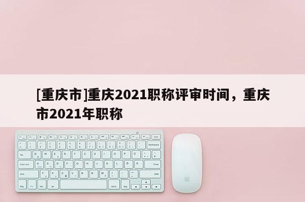[重慶市]重慶2021職稱評審時間，重慶市2021年職稱