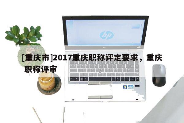 [重慶市]2017重慶職稱評定要求，重慶 職稱評審