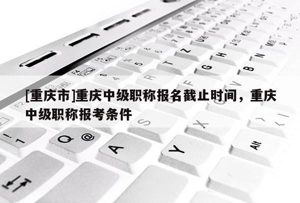 [重慶市]重慶中級職稱報名截止時間，重慶中級職稱報考條件