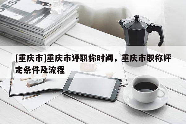[重慶市]重慶市評職稱時間，重慶市職稱評定條件及流程
