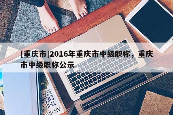 [重慶市]2016年重慶市中級(jí)職稱(chēng)，重慶市中級(jí)職稱(chēng)公示