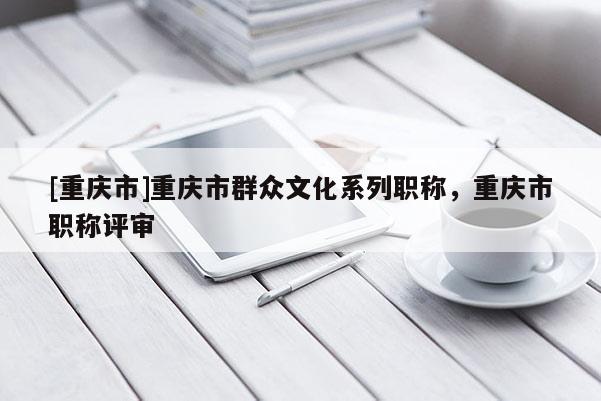[重慶市]重慶市群眾文化系列職稱，重慶市職稱評(píng)審