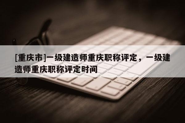[重慶市]一級(jí)建造師重慶職稱評(píng)定，一級(jí)建造師重慶職稱評(píng)定時(shí)間