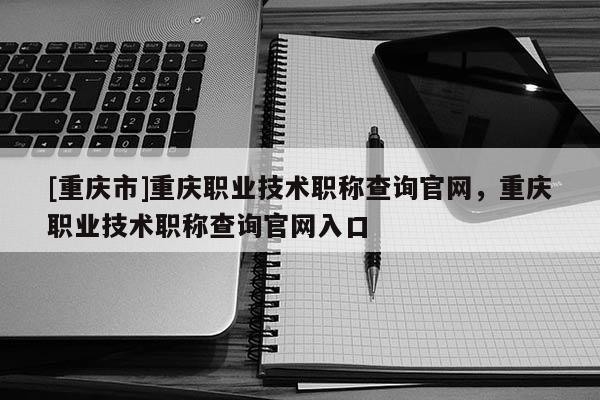 [重慶市]重慶職業(yè)技術職稱查詢官網(wǎng)，重慶職業(yè)技術職稱查詢官網(wǎng)入口