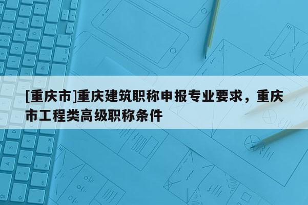 [重慶市]重慶建筑職稱申報(bào)專業(yè)要求，重慶市工程類高級(jí)職稱條件