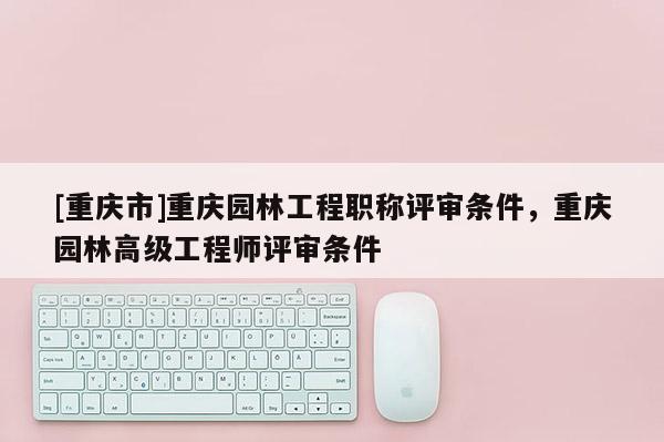 [重慶市]重慶園林工程職稱評審條件，重慶園林高級工程師評審條件
