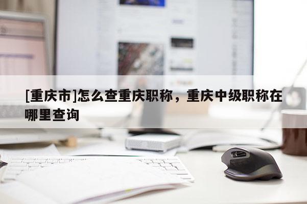 [重慶市]怎么查重慶職稱，重慶中級(jí)職稱在哪里查詢